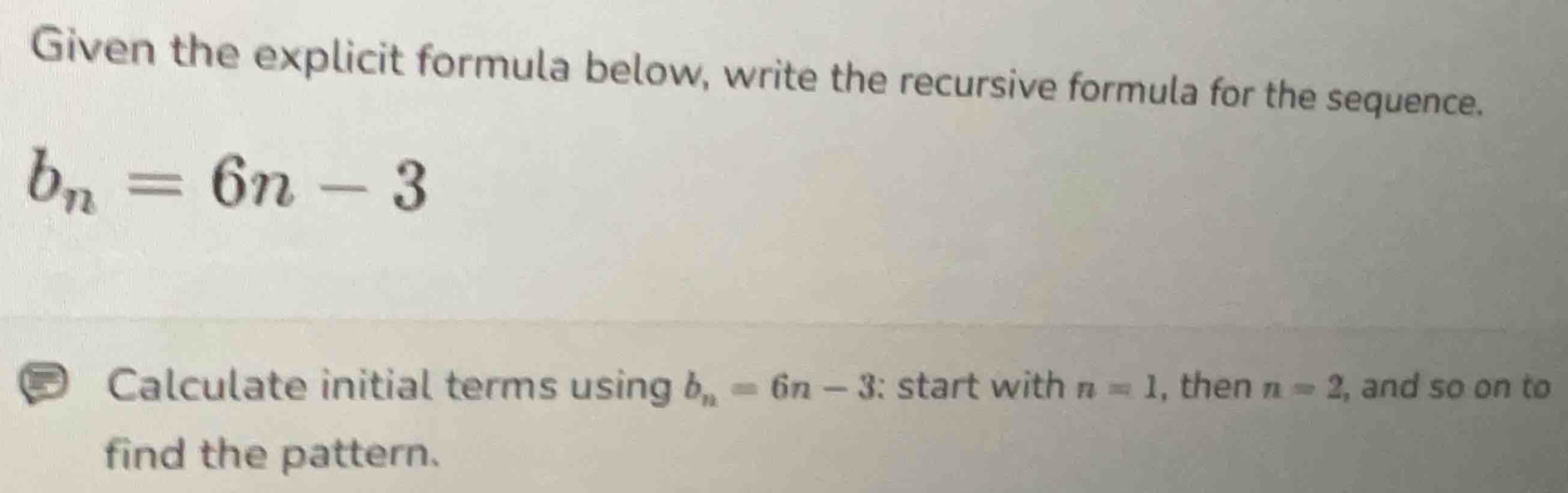 Given the explicit formula below, write the recursive formula for the sequence.
b_n=6n-3
Calculate initial terms using b_n=6n-3 : start with n=1 , then n=2 , and so on to 
find the pattern.