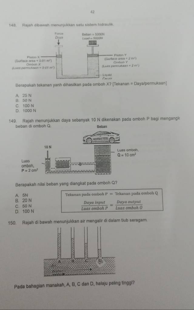 42
148. Rajah dibawah menunjukkan satu sistem hidraulik
Berapakah tekanan yanh dihasilkan pada omboh X? [Tekanan =□ Daya/permukaan]
A. 25 N
B. 50 N
C. 100 N
D. 1000 N
149. Rajah menunjukkan daya sebanyak 10 N dikenakan pada omboh P bagi mengangk
Berapakah nilai beban yang diangkat pada omboh Q?
A. 5N Tekanan pada omboh P= Tekanan pada omboh Q
B. 20 N
C. 50 N
 Dayainput/LuasombohP = Dayaoutput/LuasombohO 
D. 100 N
150. Rajah di bawah menunjukkan air mengalir di dalam tiub seragam.
Pada bahagian manakah, A, B, C dan D, halaju paling tinggl?