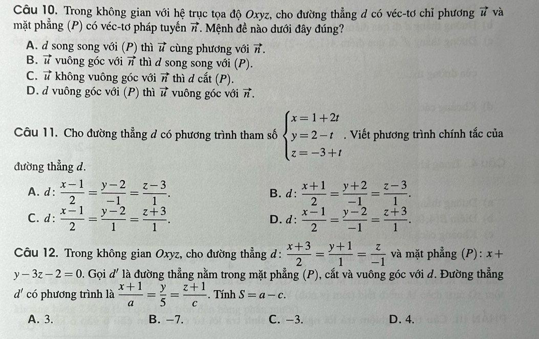 Trong không gian với hệ trục tọa độ Oxyz, cho đường thẳng d có véc-tơ chỉ phương vector u và
mặt phẳng (P) có véc-tơ pháp tuyến vector n 1. Mệnh đề nào dưới đây đúng?
A. d song song với (P) thì vector u cùng phương với vector n.
B. vector u vuông góc với vector n thì d song song với (P).
C. vector u không vuông góc với vector n thì d cắt (P).
D. d vuông góc với (P) thì vector u vuông góc với vector n.
Câu 11. Cho đường thẳng đ có phương trình tham số beginarrayl x=1+2t y=2-t z=-3+tendarray.. Viết phương trình chính tắc của
đường thẳng d.
A. d:  (x-1)/2 = (y-2)/-1 = (z-3)/1 . B. d:  (x+1)/2 = (y+2)/-1 = (z-3)/1 .
C. d:  (x-1)/2 = (y-2)/1 = (z+3)/1 . D.d:  (x-1)/2 = (y-2)/-1 = (z+3)/1 .
Câu 12. Trong không gian Oxyz, cho đường thẳng d:  (x+3)/2 = (y+1)/1 = z/-1  và mặt phẳng (P): x+
y-3z-2=0. Gọi d' là đường thẳng nằm trong mặt phẳng (P), cắt và vuông góc với d. Đường thẳng
d' có phương trình là  (x+1)/a = y/5 = (z+1)/c . Tính S=a-c.
A. 3. B. -7. C. −3. D. 4.