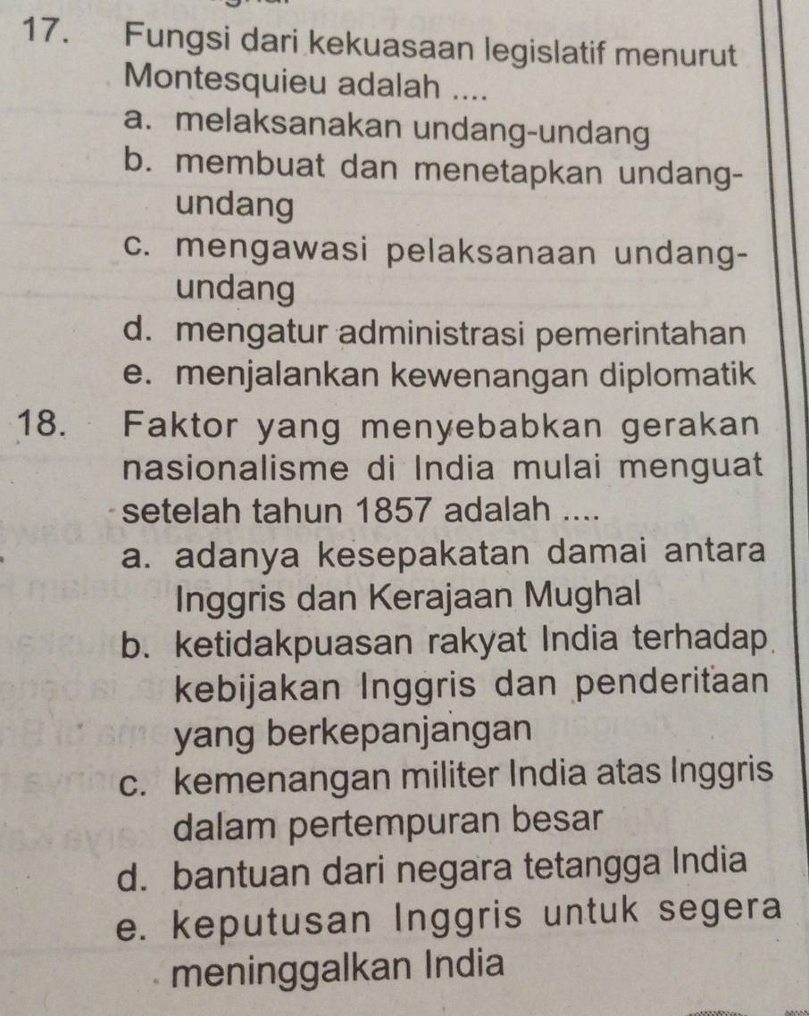 Fungsi dari kekuasaan legislatif menurut
Montesquieu adalah ....
a. melaksanakan undang-undang
b. membuat dan menetapkan undang-
undang
c. mengawasi pelaksanaan undang-
undang
d. mengatur administrasi pemerintahan
e. menjalankan kewenangan diplomatik
18. Faktor yang menyebabkan gerakan
nasionalisme di India mulai menguat
setelah tahun 1857 adalah ....
a. adanya kesepakatan damai antara
Inggris dan Kerajaan Mughal
b. ketidakpuasan rakyat India terhadap
kebijakan Inggris dan penderiťaan
yang berkepanjangan
c. kemenangan militer India atas Inggris
dalam pertempuran besar
d. bantuan dari negara tetangga India
e. keputusan Inggris untuk segera
meninggalkan India