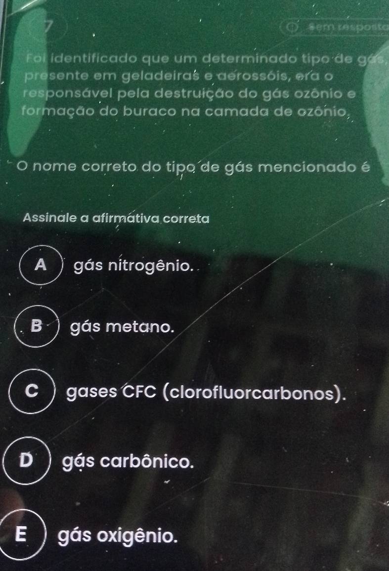 8em resposto
Foi identificado que um determinado tipo de gás,
presente em geladeiras e aerossóis, era o
responsável pela destruição do gás ozônio e
formação do buraco na camada de ozônio,
O nome correto do tipo de gás mencionado é
Assinale a afirmativa correta
A ) gás nitrogênio.
B ) gás metano.
C ) gases CFC (clorofluorcarbonos).
D ) gás carbônico.
E ) gás oxigênio.