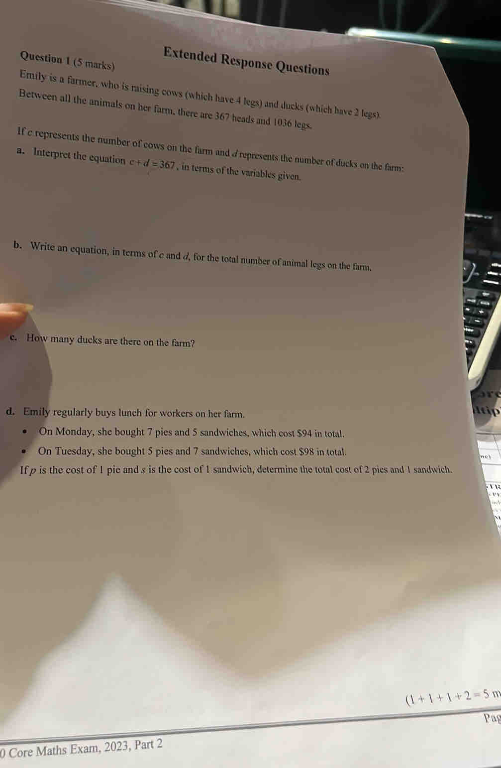 Extended Response Questions 
Emily is a farmer, who is raising cows (which have 4 legs) and ducks (which have 2 legs). 
Between all the animals on her farm, there are 367 heads and 1036 legs. 
If c represents the number of cows on the farm and A represents the number of ducks on the farm: 
a. Interpret the equation c+d=367 , in terms of the variables given. 
b. Write an equation, in terms of c and d, for the total number of animal legs on the farm. 
c. How many ducks are there on the farm? 
d. Emily regularly buys lunch for workers on her farm. 
utip 
On Monday, she bought 7 pies and 5 sandwiches, which cost $94 in total. 
On Tuesday, she bought 5 pies and 7 sandwiches, which cost $98 in total. 
If p is the cost of 1 pie and s is the cost of 1 sandwich, determine the total cost of 2 pies and 1 sandwich. 
1 
1
(1+1+1+2=5 m 
Pag 
0 Core Maths Exam, 2023, Part 2