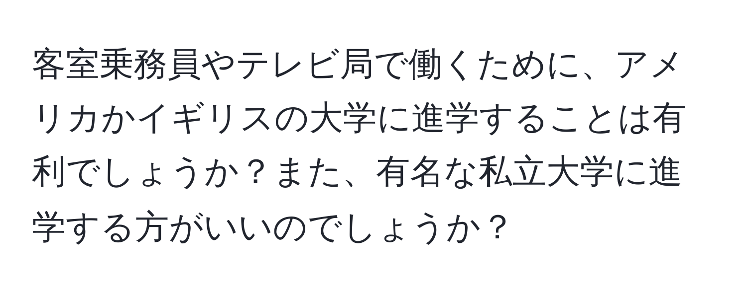 客室乗務員やテレビ局で働くために、アメリカかイギリスの大学に進学することは有利でしょうか？また、有名な私立大学に進学する方がいいのでしょうか？