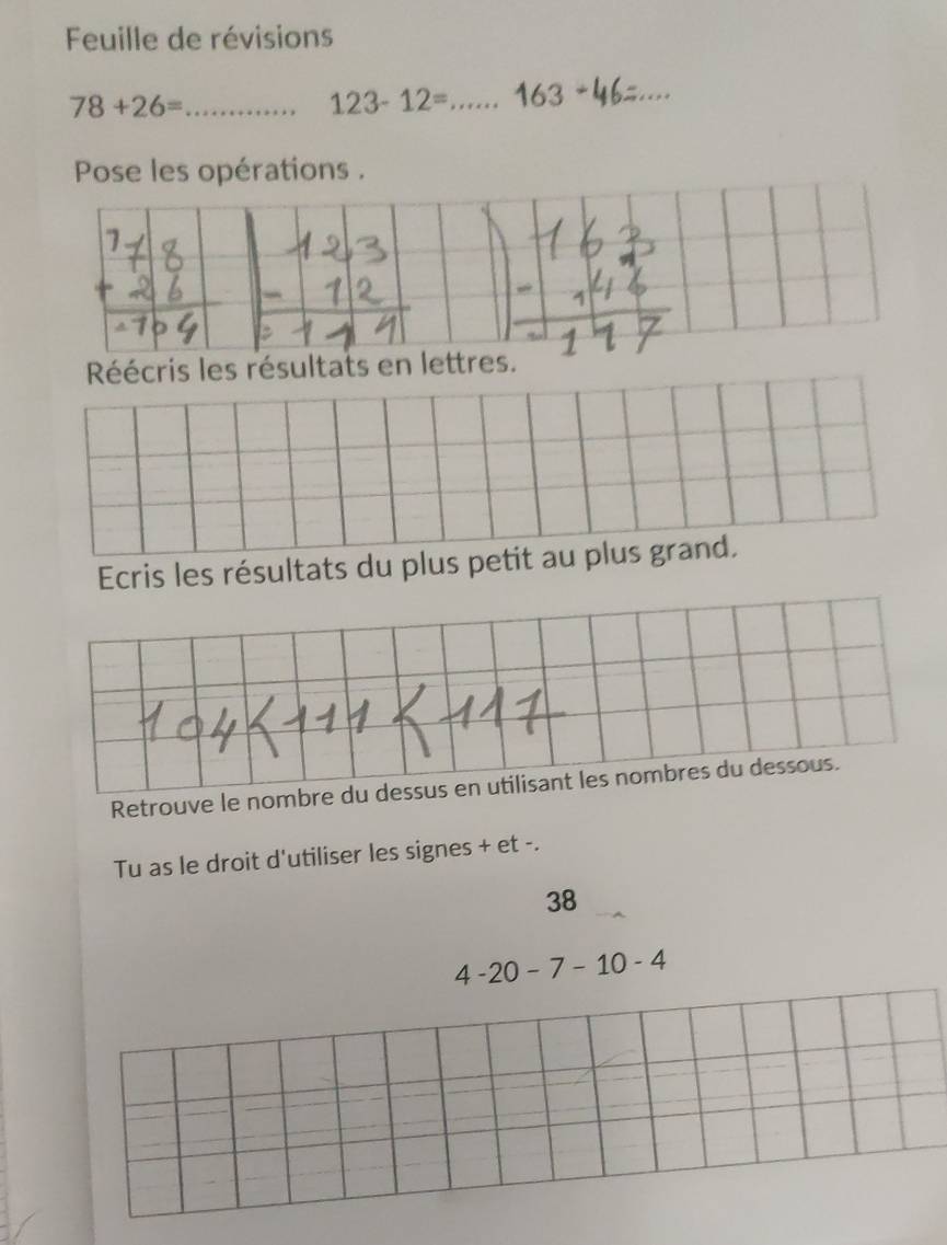 Feuille de révisions
78+26= _
123-12= _ 16 3_ 
_ 
Pose les opérations . 
Réécris les résultats en lettres. 
Ecris les résultats du plus petit au plus grand. 
Retrouve le nombre du dessus en utilisant les nombres du dessous. 
Tu as le droit d'utiliser les signes + et -. 
38
4-20-7-10-4