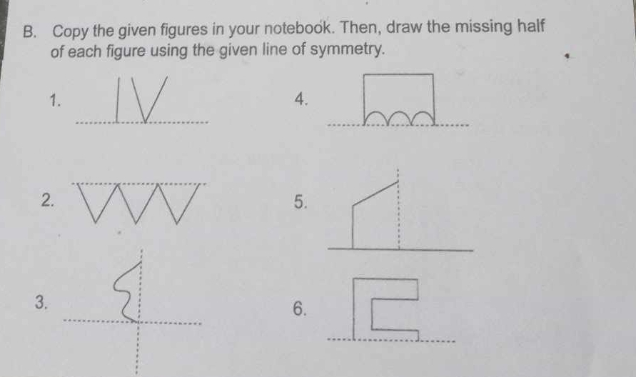 Copy the given figures in your notebook. Then, draw the missing half 
of each figure using the given line of symmetry. 
_ 
1. 
4. 
_ 
_ 
_ 
2. 
5. 
_ 
_ 
3. 
_ 
6. 
_