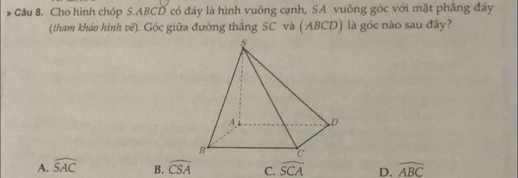 # Câu 8. Cho hình chóp S. ABCD có đáy là hình vuông cạnh, SA vuông góc với mặt phẳng đáy
(tham khảo hình vê). Góc giữa đường thắng SC và (ABCD) là góc nào sau đây?
A. widehat SAC widehat CSA widehat SCA widehat ABC
B.
C.
D.