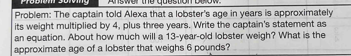 Probiem soiving Answer the question below. 
Problem: The captain told Alexa that a lobster's age in years is approximately 
its weight multiplied by 4, plus three years. Write the captain's statement as 
an equation. About how much will a 13-year-old lobster weigh? What is the 
approximate age of a lobster that weighs 6 pounds?