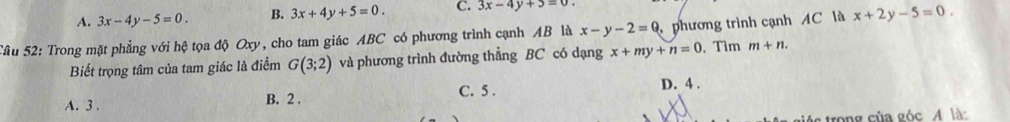 A. 3x-4y-5=0. B. 3x+4y+5=0. C. 3x-4y+5=0. 
Tâu 52: Trong mặt phẳng với hệ tọa độ Oxy, cho tam giác ABC có phương trình cạnh AB là x-y-2=0 phương trình cạnh AC là x+2y-5=0. 
Biết trọng tâm của tam giác là điểm G(3;2) và phương trình đường thẳng BC có dạng x+my+n=0. Tìm m+n.
C. 5. D. 4.
A. 3. B. 2.
c trong của góc A là