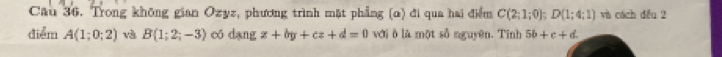 Cau 36. Trong không gian Ozyz, phương trình mặt phẳng (α) đi qua hai điểm C(2;1;0); D(1;4;1) và cách đều 2 
diểm A(1;0;2) và B(1;2;-3) có dang z+by+cz+d=0 với ô là một số nguyên. Tinh 5b+c+d.