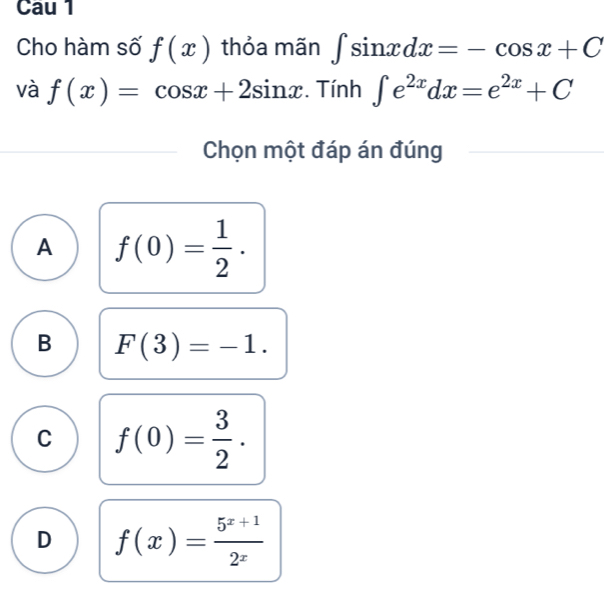 Cau 1
Cho hàm số f(x) thỏa mãn ∈t sin xdx=-cos x+C
và f(x)=cos x+2sin x. Tính ∈t e^(2x)dx=e^(2x)+C
Chọn một đáp án đúng
A f(0)= 1/2 .
B F(3)=-1.
C f(0)= 3/2 .
D f(x)= (5^(x+1))/2^x 