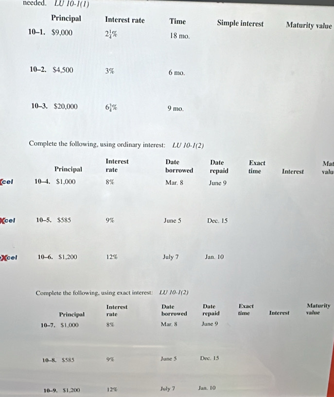 needed. LU 10-1(1) 
Principal Interest rate Time Simple interest Maturity value 
10-1. $9,000 2 1/4 % 18 mo. 
10-2. $4,500 3% 6 mo. 
10-3. $20,000 6 3/4 % 9 mo. 
Complete the following, using ordinary interest: LU 10-1(2) 
Interest Date Date Exact Mat 
Principal rate borrowed repaid time Interest valu 
cel 10-4. $1,000 8% Mar. 8 June 9 
cel 10 -5. $585 9% June 5 Dec. 15
Xcel 10 -6. $1,200 12% July 7 Jan. 10 
Complete the following, using exact interest: LU 10-1(2) 
Interest Date Date Exact Maturity 
Principal rate borrowed repaid time Interest value 
10-7. $1,000 8% Mar. 8 June 9 
10-8. $585 9% June 5 Dec. 15
10-9. $1,200 12% July 7 Jan. 10