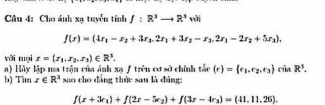 Cho ánh xạ tuyến tính f:R^3to R^3vo
f(x)=(4x_1-x_2+3x_3.2x_1+3x_2-x_3.2x_1-2x_2+5x_3), 
với mọi x=(x_1.x_2.x_3)∈ R^3. 
a) Hãy lập ma trận của ảnh xạ ƒ trên cơ sở chính tắc (r)= e_1,e_2,e_3 của R^3. 
b) Tìm x∈ R^3 sao cho đẳng thức sau là đúng:
f(x+3e_1)+f(2x-5e_2)+f(3x-4e_3)=(41,11,26).