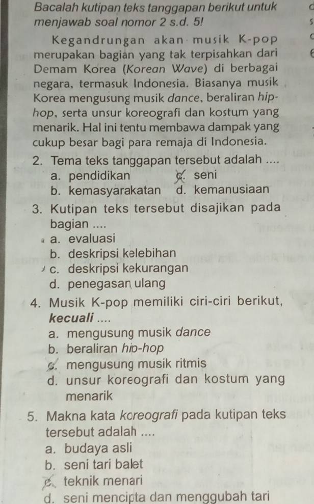 Bacalah kutipan teks tanggapan berikut untuk
menjawab soal nomor 2 s.d. 5! s
Kegandrungan akan musik K-pop C
merupakan bagian yang tak terpisahkan dari 
Demam Korea (Korean Wave) di berbagai
negara, termasuk Indonesia. Biasanya musik
Korea mengusung musik dance, beraliran hip-
hop, serta unsur koreografi dan kostum yang
menarik. Hal ini tentu membawa dampak yang
cukup besar bagi para remaja di Indonesia.
2. Tema teks tanggapan tersebut adalah ....
a. pendidikan c seni
b. kemasyarakatan d. kemanusiaan
3. Kutipan teks tersebut disajikan pada
bagian ....
a. evaluasi
b. deskripsi kelebihan
c. deskripsi kekurangan
d. penegasan ulang
4. Musik K-pop memiliki ciri-ciri berikut,
kecuali ....
a. mengusung musik dance
b. beraliran hip-hop
c. mengusung musik ritmis
d. unsur koreografi dan kostum yang
menarik
5. Makna kata kcreografi pada kutipan teks
tersebut adalah ....
a. budaya asli
b. seni tari balet
teknik menari
d. seni mencipta dan menggubah tari