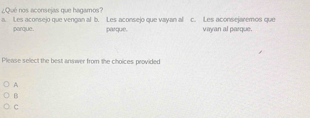 ¿Qué nos aconsejas que hagamos?
a. Les aconsejo que vengan al b. Les aconsejo que vayan al c. Les aconsejaremos que
parque. parque. vayan al parque.
Please select the best answer from the choices provided
A
B
C