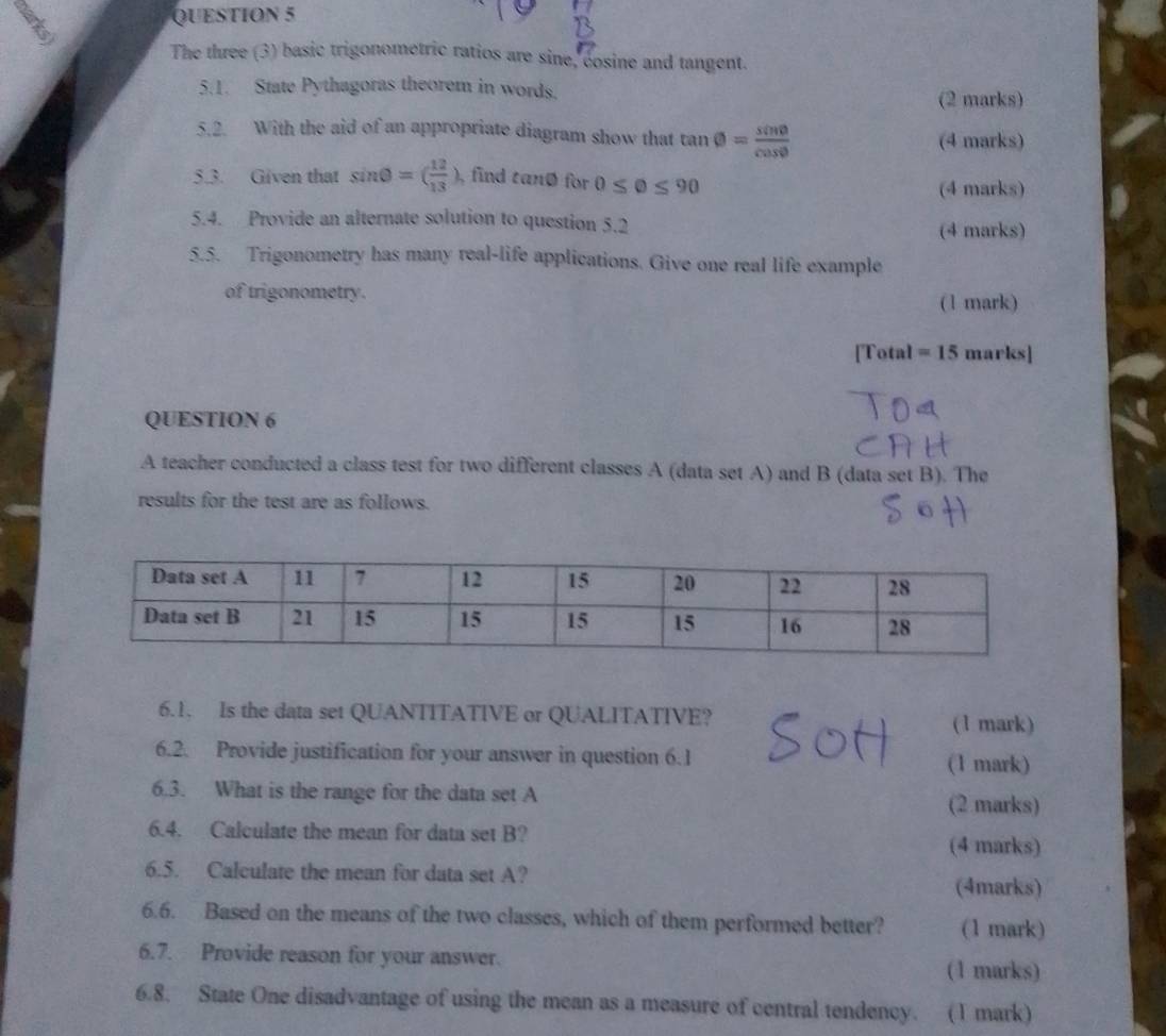 The three (3) basic trigonometric ratios are sine, cosine and tangent. 
5.1. State Pythagoras theorem in words. 
(2 marks) 
5.2. With the aid of an appropriate diagram show that tan θ = sin θ /cos θ   (4 marks) 
5.3. Given that sin θ =( 12/13 ) , find tanø for 0≤ θ ≤ 90
(4 marks) 
5.4. Provide an alternate solution to question 5.2 
(4 marks) 
5.5. Trigonometry has many real-life applications. Give one real life example 
of trigonometry. ( 1 mark) 
[Total =15 marks] 
QUESTION 6 
A teacher conducted a class test for two different classes A (data set A) and B (data set B). The 
results for the test are as follows. 
6.1. Is the data set QUANTITATIVE or QUALITATIVE? (1 mark) 
6.2. Provide justification for your answer in question 6.1 
(1 mark) 
6.3. What is the range for the data set A (2 marks) 
6.4. Calculate the mean for data set B? 
(4 marks) 
6.5. Calculate the mean for data set A? (4marks) 
6.6. Based on the means of the two classes, which of them performed better? (1 mark) 
6.7. Provide reason for your answer. (1 marks) 
6.8. State One disadvantage of using the mean as a measure of central tendency. (1 mark)