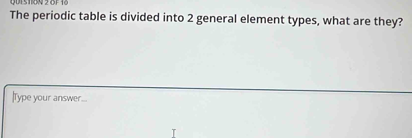 OF 10 
The periodic table is divided into 2 general element types, what are they? 
Type your answer...