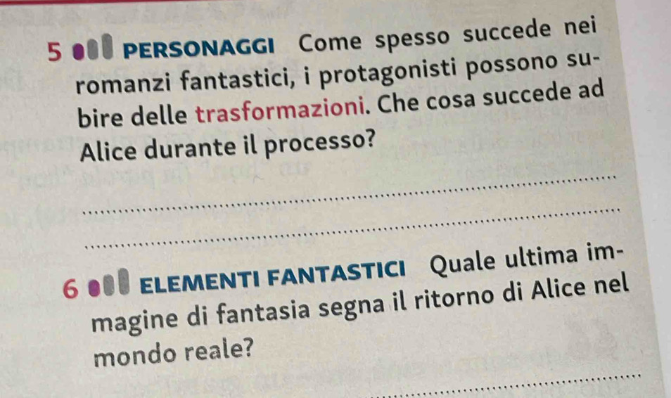 5 000 PERSONAGGI Come spesso succede nei 
romanzi fantastici, i protagonisti possono su- 
bire delle trasformazioni. Che cosa succede ad 
Alice durante il processo? 
_ 
_
6 000 ELEMENTI FANTASTICI Quale ultima im- 
magine di fantasia segna il ritorno di Alice nel 
_ 
mondo reale?