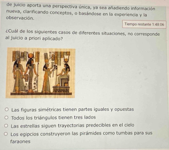 de juicio aporta una perspectiva única, ya sea añadiendo información
nueva, clarificando conceptos, o basándose en la experiencia y la
observación. 1:48:06
Tiempo restante
¿Cuál de los siguientes casos de diferentes situaciones, no corresponde
al juicio a priori aplicado?
Las figuras simétricas tienen partes iguales y opuestas
Todos los triángulos tienen tres lados
Las estrellas siguen trayectorias predecibles en el cielo
Los egipcios construyeron las pirámides como tumbas para sus
faraones