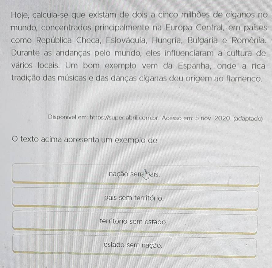 Hoje, calcula-se que existam de dois a cinco milhões de ciganos no
mundo, concentrados principalmente na Europa Central, em países
como República Checa, Eslováquia, Hungria, Bulgária e Romênia.
Durante as andanças pelo mundo, eles influenciaram a cultura de
vários locais. Um bom exemplo vem da Espanha, onde a rica
tradição das músicas e das danças ciganas deu origem ao flamenco.
Disponível em: https://super.abril.com.br. Acesso -em: 5 nov. 2020. (adaptado)
O texto acima apresenta um exemplo de .
nação sem ')aís.
país sem território.
território sem estado.
estado sem nação.