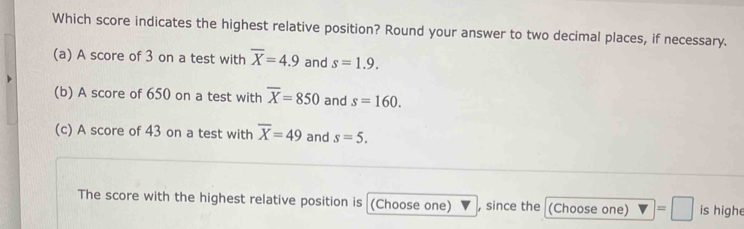 Which score indicates the highest relative position? Round your answer to two decimal places, if necessary. 
(a) A score of 3 on a test with overline X=4.9 and s=1.9. 
(b) A score of 650 on a test with overline X=850 and s=160. 
(c) A score of 43 on a test with overline X=49 and s=5. 
The score with the highest relative position is (Choose one) , since the (Choose one) =□ is highe