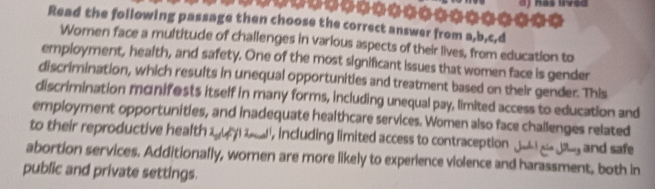 ) has irved 
Read the following passage then choose the correct answer from a,b,c,d 
Women face a multitude of challenges in various aspects of their lives, from education to 
employment, health, and safety. One of the most significant issues that women face is gender 
discrimination, which results in unequal opportunities and treatment based on their gender. This 
discrimination monifests itself in many forms, including unequal pay, limited access to education and 
employment opportunities, and inadequate healthcare services. Women also face challenges related 
to their reproductive health 2y ) lol ', including limited access to contraception Juhl g dig and safe 
abortion services. Additionally, women are more likely to experience violence and harassment, both in 
public and private settings.