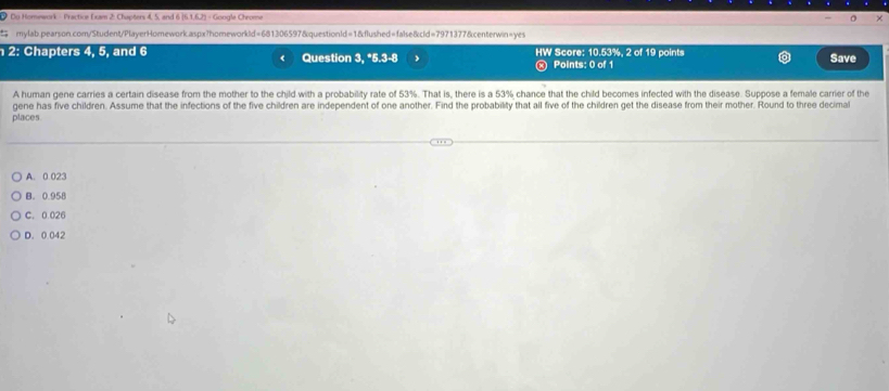 Du Homework - Practice Exam 2: Chapters 4, 5, and 6 [6.1,62] = Google Chrome
mylab.pearson.com/Student/PlayerHomework.aspx?homeworkld=681306597&questionId=1&flushed=false&cld=7971377&centerwin=yes
2: Chapters 4, 5, and 6 Question 3, *5.3-8 HW Score: 10.53%, 2 of 19 points Save
(
Points: 0 of 1
A human gene carries a certain disease from the mother to the child.with a probability rate of 53%. That is, there is a 53% chance that the child becomes infected with the disease. Suppose a female carrier of the
gene has five children. Assume that the infections of the five children are independent of one another. Find the probability that all five of the children get the disease from their mother. Round to three decimal
places
A. 0.023
B. 0.958
C. 0.026
D. 0.042