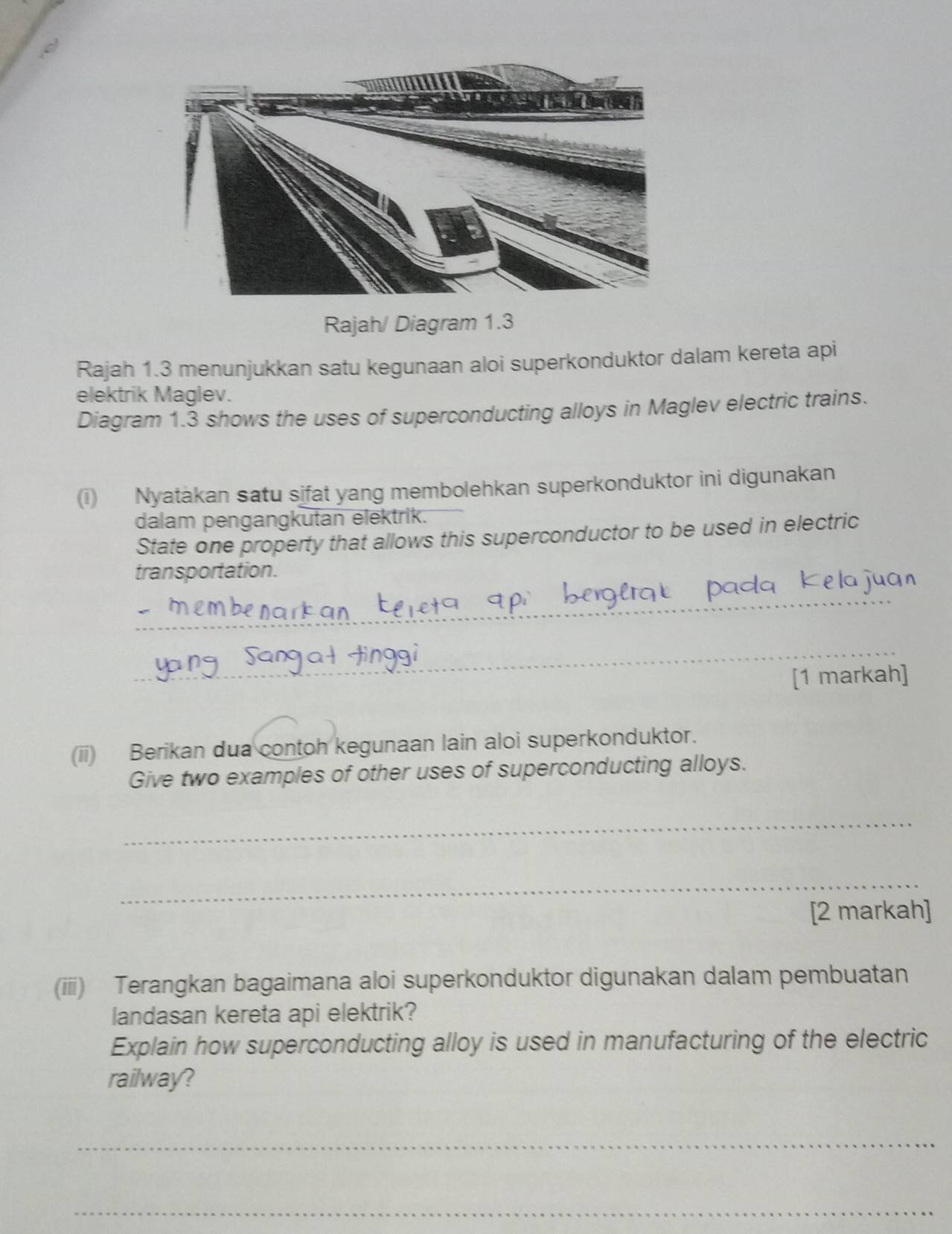 Rajah/ Diagram 1.3 
Rajah 1.3 menunjukkan satu kegunaan aloi superkonduktor dalam kereta api 
elektrik Maglev. 
Diagram 1.3 shows the uses of superconducting alloys in Maglev electric trains. 
(i) Nyatakan satu sifat yang membolehkan superkonduktor ini digunakan 
dalam pengangkutan elektrik. 
State one property that allows this superconductor to be used in electric 
transportation. a i 
_ 
_ 
[1 markah] 
(ii) Berikan dua contoh kegunaan lain aloi superkonduktor. 
Give two examples of other uses of superconducting alloys. 
_ 
_ 
[2 markah] 
(iii) Terangkan bagaimana aloi superkonduktor digunakan dalam pembuatan 
landasan kereta api elektrik? 
Explain how superconducting alloy is used in manufacturing of the electric 
railway? 
_ 
_