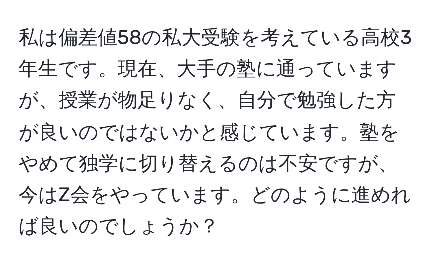 私は偏差値58の私大受験を考えている高校3年生です。現在、大手の塾に通っていますが、授業が物足りなく、自分で勉強した方が良いのではないかと感じています。塾をやめて独学に切り替えるのは不安ですが、今はZ会をやっています。どのように進めれば良いのでしょうか？