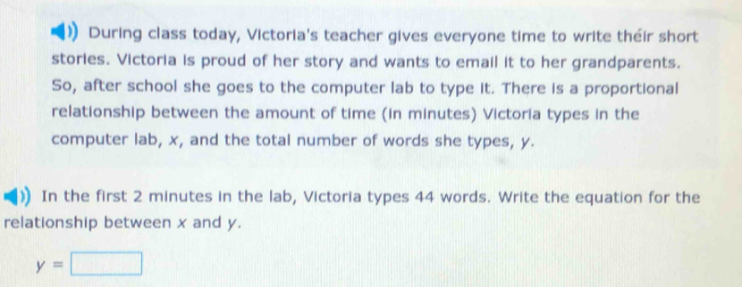 During class today, Victoria's teacher gives everyone time to write their short 
stories. Victoria is proud of her story and wants to email it to her grandparents. 
So, after school she goes to the computer lab to type it. There is a proportional 
relationship between the amount of time (in minutes) Victoria types in the 
computer lab, x, and the total number of words she types, y. 
In the first 2 minutes in the lab, Victoria types 44 words. Write the equation for the 
relationship between x and y.
y=□