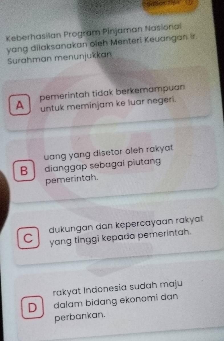 tobot 1i01
Keberhasilan Program Pinjaman Nasional
yang dilaksanakan oleh Menteri Keuangan ir.
Surahman menunjukkan
A pemerintah tidak berkemampuan
untuk meminjam ke luar negeri.
uang yang disetor oleh rakyat
B dianggap sebagai piutang
pemerintah.
dukungan dan kepercayaan rakyat
C yang tinggi kepada pemerintah.
rakyat Indonesia sudah maju
D dalam bidang ekonomi dan
perbankan.