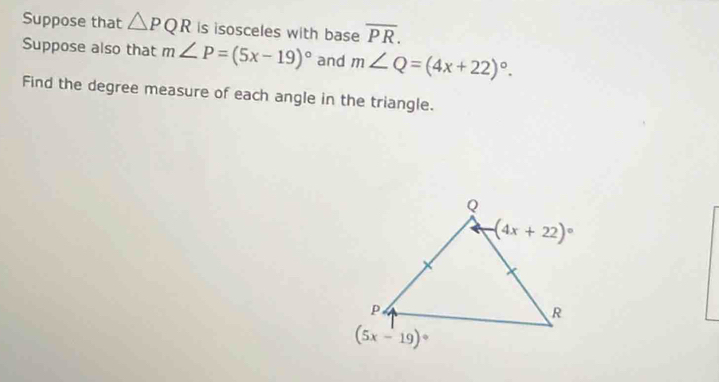 Suppose that △ PQR is isosceles with base overline PR.
Suppose also that m∠ P=(5x-19)^circ  and m∠ Q=(4x+22)^circ .
Find the degree measure of each angle in the triangle.