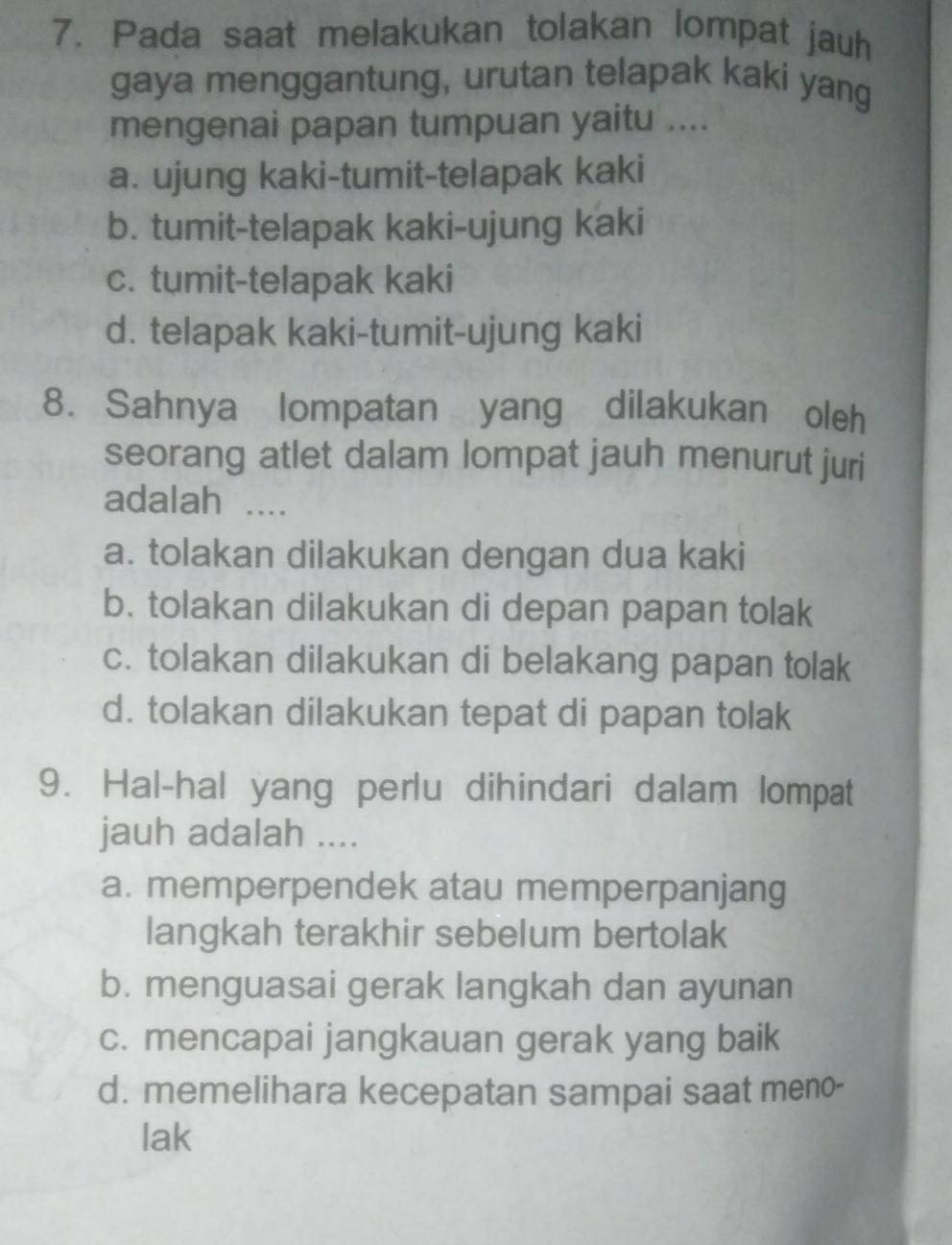 Pada saat melakukan tolakan lompat jauh
gaya menggantung, urutan telapak kaki yang
mengenai papan tumpuan yaitu ....
a. ujung kaki-tumit-telapak kaki
b. tumit-telapak kaki-ujung kaki
c. tumit-telapak kaki
d. telapak kaki-tumit-ujung kaki
8. Sahnya lompatan yang dilakukan oleh
seorang atlet dalam lompat jauh menurut juri
adalah ....
a. tolakan dilakukan dengan dua kaki
b. tolakan dilakukan di depan papan tolak
c. tolakan dilakukan di belakang papan tolak
d. tolakan dilakukan tepat di papan tolak
9. Hal-hal yang perlu dihindari dalam lompat
jauh adalah ....
a. memperpendek atau memperpanjang
langkah terakhir sebelum bertolak
b. menguasai gerak langkah dan ayunan
c. mencapai jangkauan gerak yang baik
d. memelihara kecepatan sampai saat meno-
lak