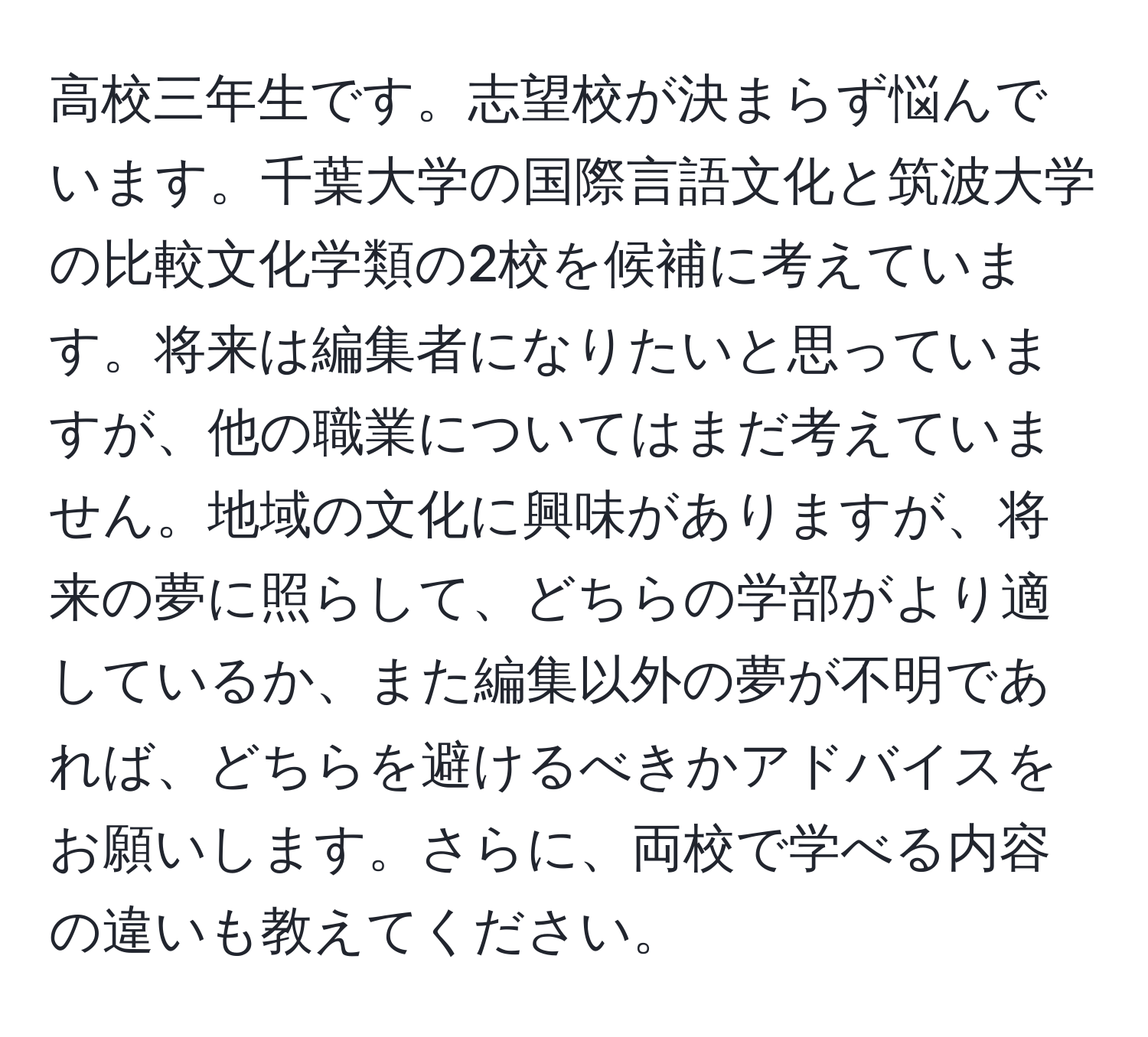 高校三年生です。志望校が決まらず悩んでいます。千葉大学の国際言語文化と筑波大学の比較文化学類の2校を候補に考えています。将来は編集者になりたいと思っていますが、他の職業についてはまだ考えていません。地域の文化に興味がありますが、将来の夢に照らして、どちらの学部がより適しているか、また編集以外の夢が不明であれば、どちらを避けるべきかアドバイスをお願いします。さらに、両校で学べる内容の違いも教えてください。