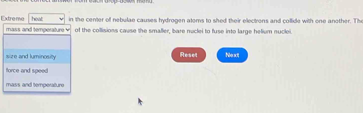 tach arop down mand .
Extreme heat in the center of nebulae causes hydrogen atoms to shed their electrons and collide with one another. The
mass and temperature of the collisions cause the smaller, bare nuclei to fuse into large helium nuclei.
size and luminosity Reset Next
force and speed
mass and temperature