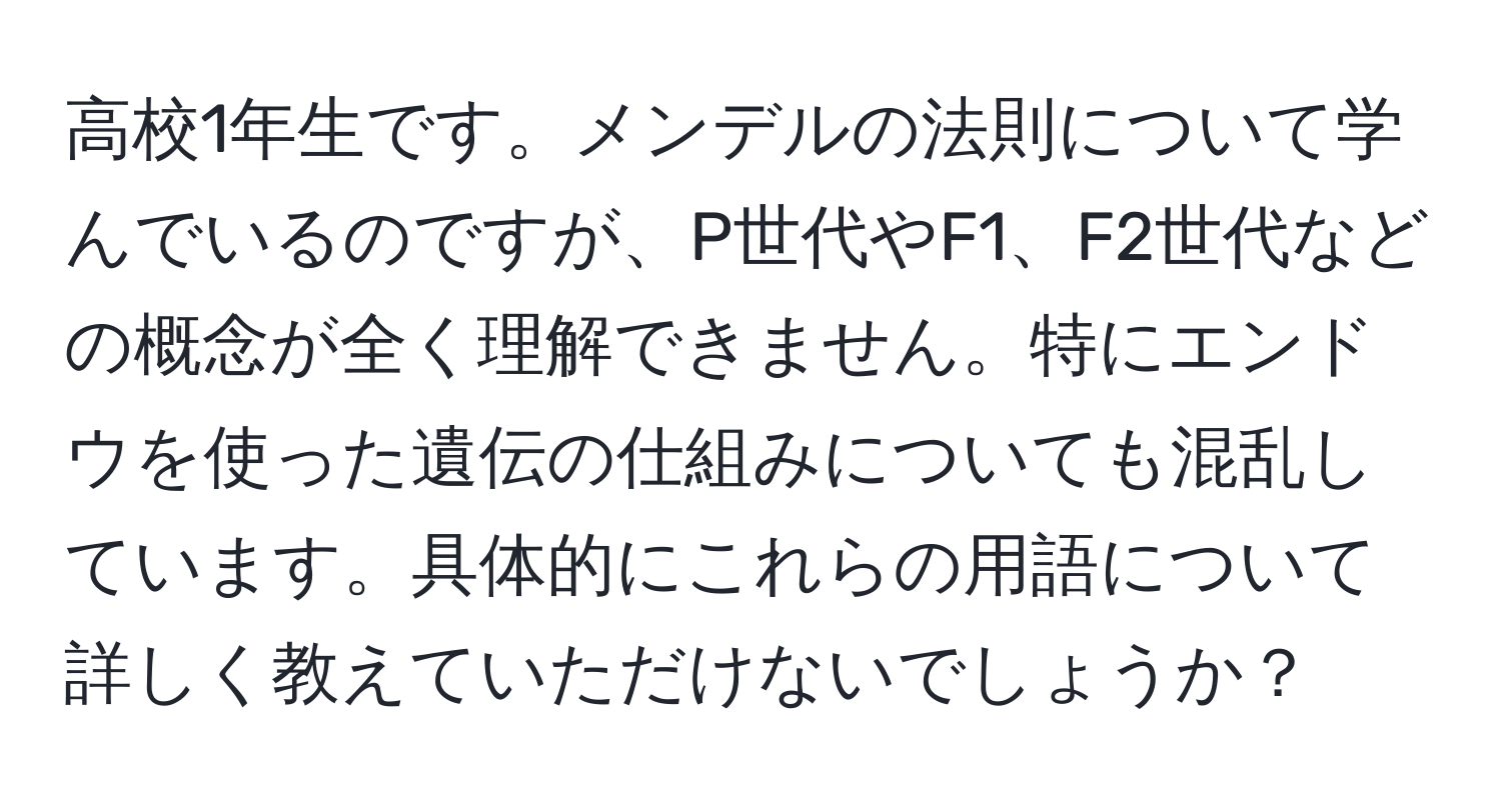 高校1年生です。メンデルの法則について学んでいるのですが、P世代やF1、F2世代などの概念が全く理解できません。特にエンドウを使った遺伝の仕組みについても混乱しています。具体的にこれらの用語について詳しく教えていただけないでしょうか？