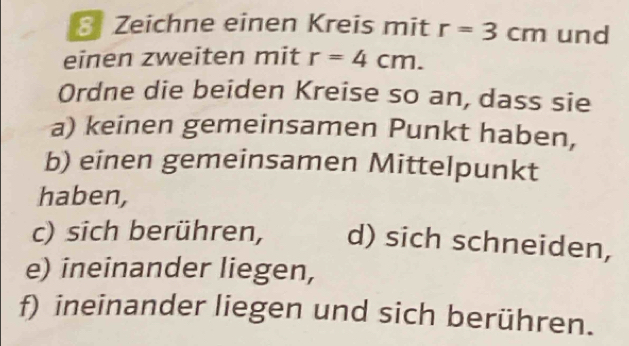 Zeichne einen Kreis mit r=3cm und 
einen zweiten mit r=4cm. 
Ordne die beiden Kreise so an, dass sie 
a) keinen gemeinsamen Punkt haben, 
b) einen gemeinsamen Mittelpunkt 
haben, 
c) sich berühren, d) sich schneiden, 
e) ineinander liegen, 
f) ineinander liegen und sich berühren.