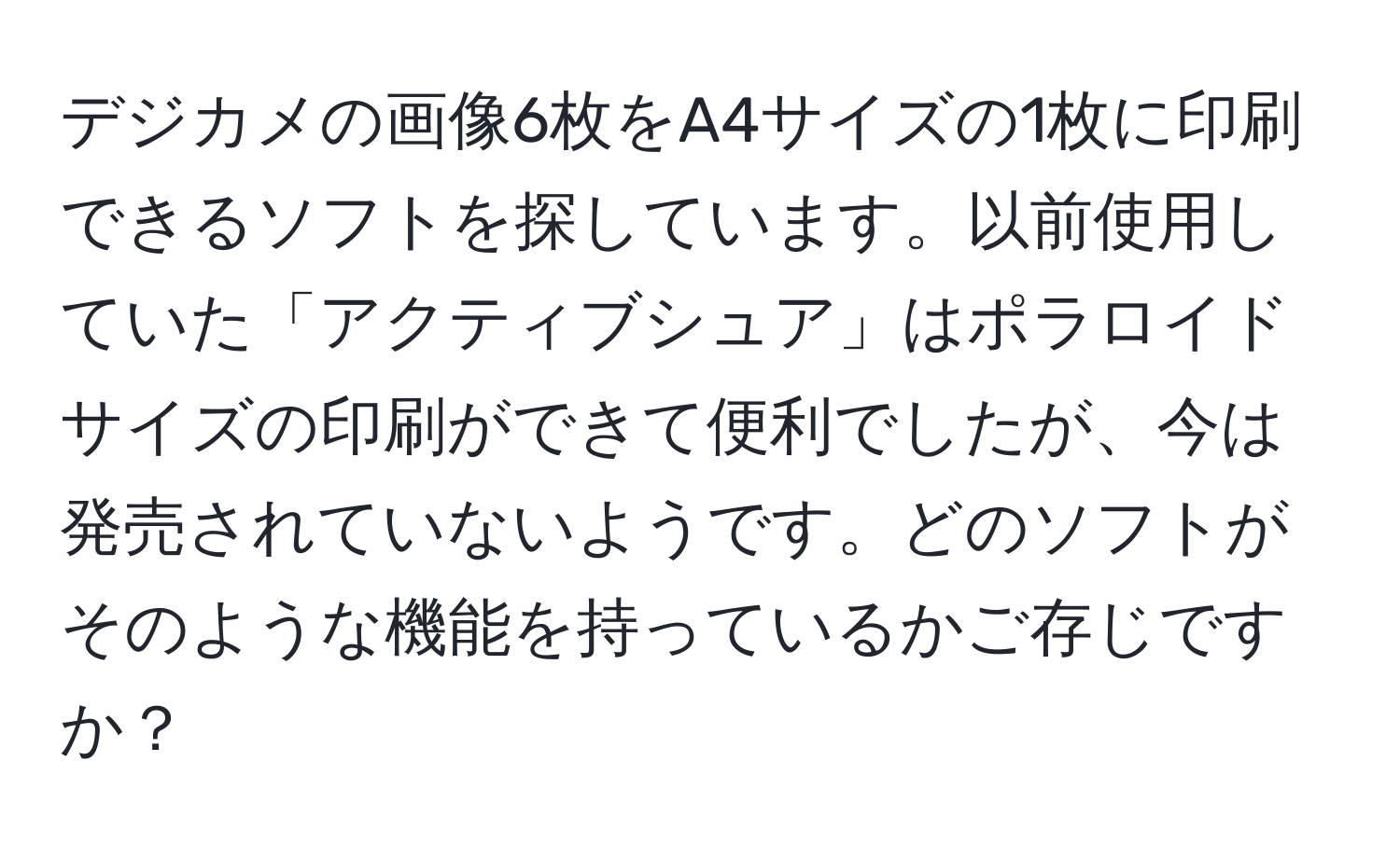 デジカメの画像6枚をA4サイズの1枚に印刷できるソフトを探しています。以前使用していた「アクティブシュア」はポラロイドサイズの印刷ができて便利でしたが、今は発売されていないようです。どのソフトがそのような機能を持っているかご存じですか？