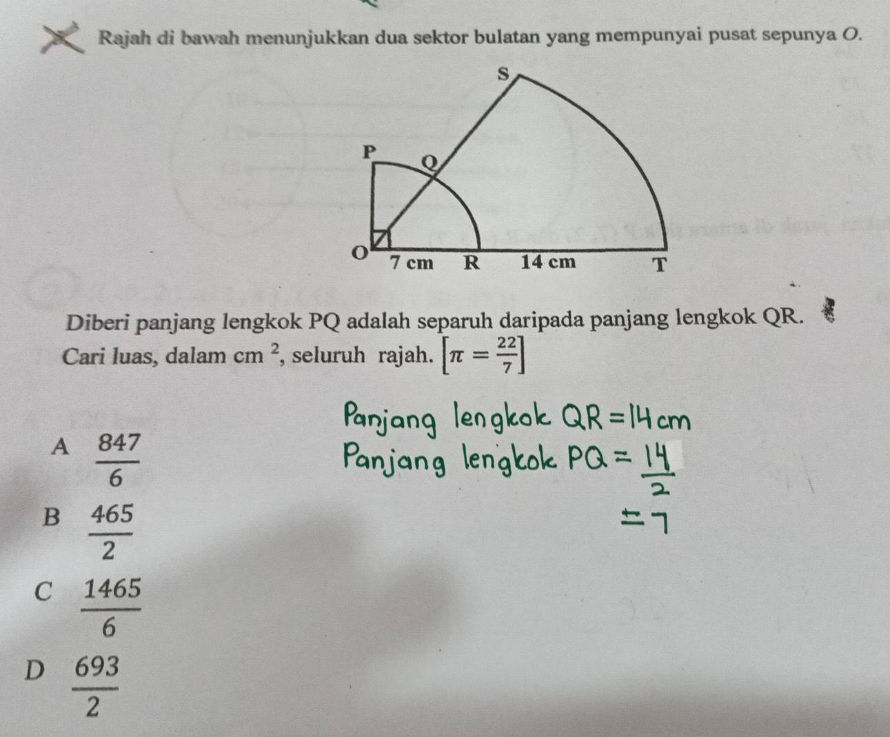 Rajah di bawah menunjukkan dua sektor bulatan yang mempunyai pusat sepunya O.
Diberi panjang lengkok PQ adalah separuh daripada panjang lengkok QR.
Cari luas, dalam cm^2 , seluruh rajah. [π = 22/7 ]
A  847/6 
B  465/2 
C  1465/6 
D  693/2 