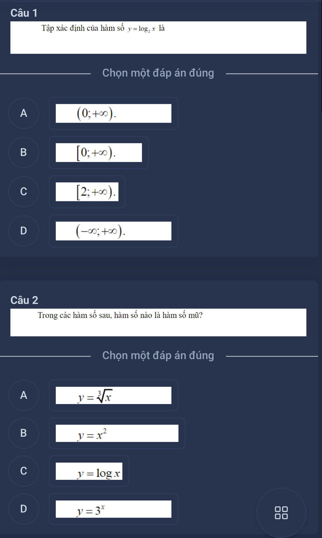 Tập xác định của hàm số y=log _2x là
Chọn một đáp án đúng
_
A
(0;+∈fty ).
B
[0;+∈fty ).
C
[2;+∈fty ).
D
(-∈fty ;+∈fty ). 
Câu 2
Trong các hàm số sau, hàm số nào là hàm số mũ?
Chọn một đáp án đúng_
_
A
y=sqrt[3](x)
B
y=x^2
C
y=log x
D
y=3^x