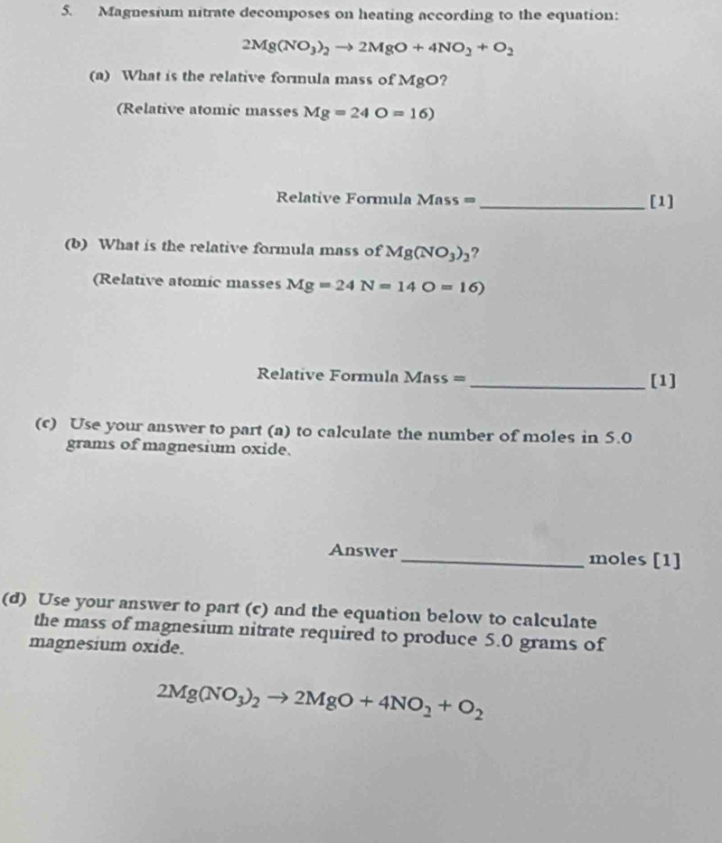 Magnesium nitrate decomposes on heating according to the equation:
2Mg(NO_3)_2to 2MgO+4NO_2+O_2
(a) What is the relative formula mass of MgO ? 
(Relative atomic masses Mg=24O=16)
Relative Formula Mass = _[1] 
(b) What is the relative formula mass of Mg(NO_3)_2 ? 
(Relative atomic masses Mg=24N=14O=16)
Relative Formula Mass = _[1] 
(c) Use your answer to part (a) to calculate the number of moles in 5.0
grams of magnesium oxide. 
Answer_ moles [1] 
(d) Use your answer to part (c) and the equation below to calculate 
the mass of magnesium nitrate required to produce 5.0 grams of 
magnesium oxide.
2Mg(NO_3)_2to 2MgO+4NO_2+O_2