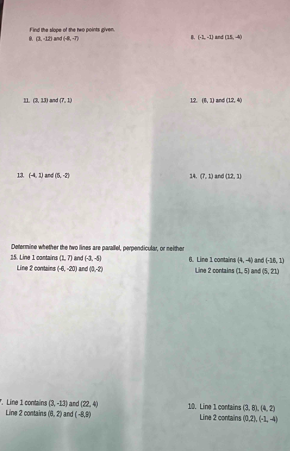 Find the slope of the two points given.
9. (3,-12) and (-8,-7) 8. (-1,-1) and (15,-4)
11. (3,13) and (7,1) 12. (6,1) and (12,4)
13. (-4,1) and (5,-2) 14. (7,1) and (12,1)
Determine whether the two lines are parallel, perpendicular, or neither
15. Line 1 contains (1,7) and (-3,-5) 6. Line 1 contains (4,-4) and (-16,1)
Line 2 contains (-6,-20) and (0,-2) Line 2 contains (1,5) and (5,21). Line 1 contains (3,-13) and (22,4) 10. Line 1 contains (3,8), (4,2)
Line 2 contains (6,2) and (-8,9) Line 2 contains (0,2), (-1,-4)