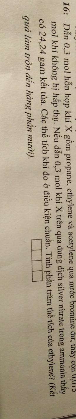 16: Dẫn 0,3 mol hỗn hợp khí X gồm propane, ethylene và acetylene qua nước bromine dư, thấy còn 0,075
mol khí không bị hấp thụ. Nếu dẫn 0,3 mol khí X trên qua dung dịch silver nitrate trong ammonia thấy 
có 24, 24 gam kết tủa. Các thể tích khí đo ở điều kiện chuẩn. Tính phần trăm thể tích của ethylene? (Kết 
quả làm tròn đến hàng phần mười).