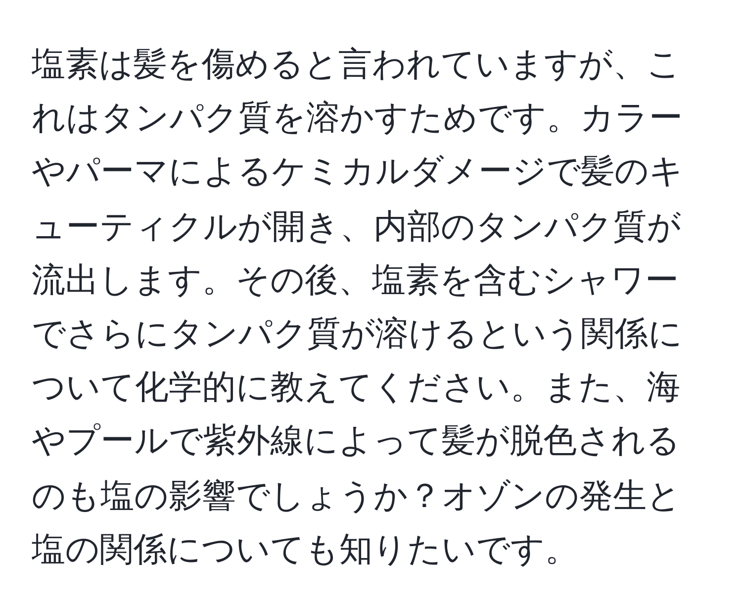 塩素は髪を傷めると言われていますが、これはタンパク質を溶かすためです。カラーやパーマによるケミカルダメージで髪のキューティクルが開き、内部のタンパク質が流出します。その後、塩素を含むシャワーでさらにタンパク質が溶けるという関係について化学的に教えてください。また、海やプールで紫外線によって髪が脱色されるのも塩の影響でしょうか？オゾンの発生と塩の関係についても知りたいです。