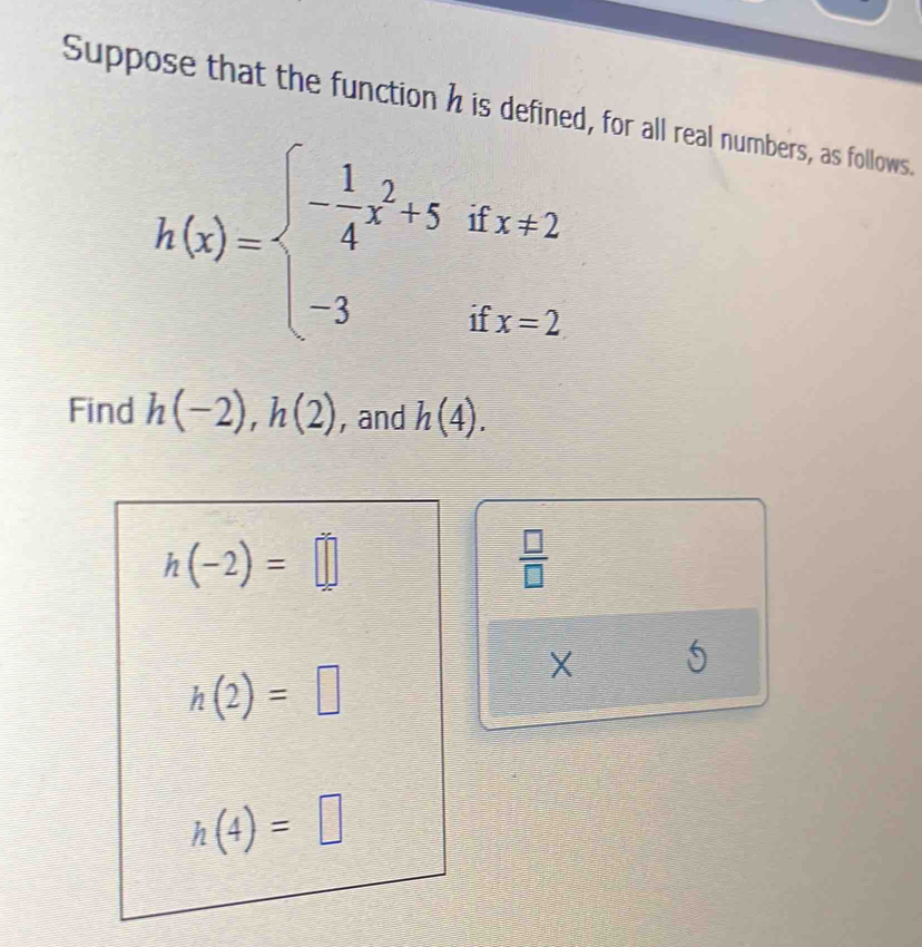 Suppose that the function h is defined, for all real numbers, as follows.
h(x)=beginarrayl - 1/4 x^2+5ifx!= 2 -3ifx=2endarray.
Find h(-2), h(2) , and h(4).
h(-2)=□
 □ /□  
h(2)=□
X
h(4)=□