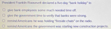 President Franklin Roosevelt declared a five-day ''bank holiday'' to
give bank employees some much needed time off.
give the government time to verify that banks were strong.
remind Americans he was holding “fireside chats” on the radio.
remind Americans the government was starting new construction projects.