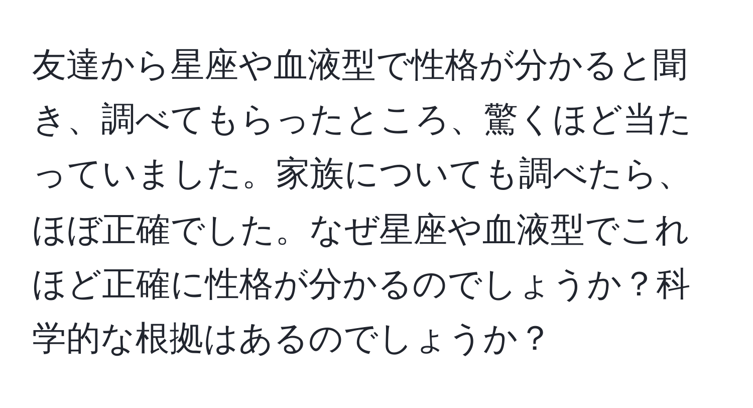 友達から星座や血液型で性格が分かると聞き、調べてもらったところ、驚くほど当たっていました。家族についても調べたら、ほぼ正確でした。なぜ星座や血液型でこれほど正確に性格が分かるのでしょうか？科学的な根拠はあるのでしょうか？