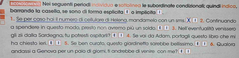 NCONOSGIMEN Nei seguenti periodi individua e sottolinea le subordinate condizionali; quindi indica, 
barrando la casella, se sono di forma esplicita É o implicita 1 
. Se per caso hai il numero di cellulare di Helena, mandamelo con un sms. 2. Continuando 
a spendere in questo modo, presto non avremo più un soldo. E 3. Nell'eventualità venissero 
gli zii dalla Sardegna, tu potresti ospitarli? E 4. Se vai da Adam, portagli questo libro che mi 
ha chiesto ieri. E | 5. Se ben curato, questo giardinetto sarebbe bellissimo. £ 6. Qualora 
andassi a Genova per un paio di giorni, ti andrebbe di venire con me? E |