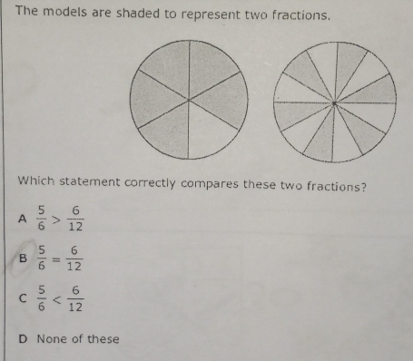 The models are shaded to represent two fractions.
Which statement correctly compares these two fractions?
A  5/6 > 6/12 
B  5/6 = 6/12 
C  5/6 
D None of these