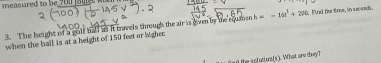 measured to be 700 faures when 
3. The height of a golf ball as it travels through the air is given by the equation h=-16t^2+200. Find the time, in seconds, 
when the ball is at a height of 150 feet or higher: 
find the solution(s). What are they?