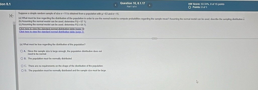 tion 8.1 Question 10, 8.1.17 HW Score: 53.33%, 8 of 15 points
Part 1 of 4 )
Points: 0 of 1
Suppose a simple random sample of size n=11 is obtained from a population with mu =63 and sigma =15
(a) What must be true regarding the distribution of the population in order to use the normal model to compute probabilities regarding the sample mean? Assuming the normal model can be used, describe the sampling distribution x
(b) Assuming the normal model can be used, determine P(x<67.1)
(c) Assuming the normal model can be used, determine P(x≥ 64.1)
Click here to view the standard normal distribution fable (nage 1)
Click here to view the standard normal distribution table (page 2).
(a) What must be true regarding the distribution of the population?
A. Since the sample size is large enough, the population distribution does not
need to be normal
B. The population must be normally distributed
C. There are no requirements on the shape of the distribution of the population
D. The population must be normally distributed and the sample size must be large